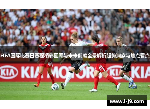 FIFA国际比赛日赛程精彩回顾与未来前瞻全景解析趋势洞察与焦点看点