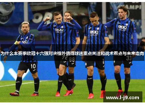 为什么本赛季欧冠十六强对决格外值得球迷重点关注和战术看点与未来走向