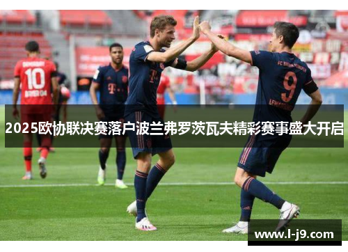2025欧协联决赛落户波兰弗罗茨瓦夫精彩赛事盛大开启 2025欧协联决赛落户波兰弗罗茨瓦夫精彩赛事盛大开启