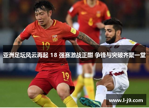 亚洲足坛风云再起 18 强赛激战正酣 争锋与突破齐聚一堂 亚洲足坛风云再起 18 强赛激战正酣 争锋与突破齐聚一堂
