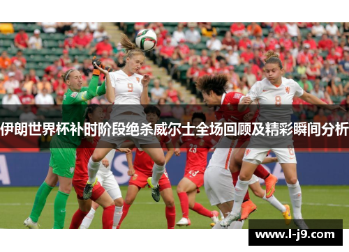 伊朗世界杯补时阶段绝杀威尔士全场回顾及精彩瞬间分析 伊朗世界杯补时阶段绝杀威尔士全场回顾及精彩瞬间分析
