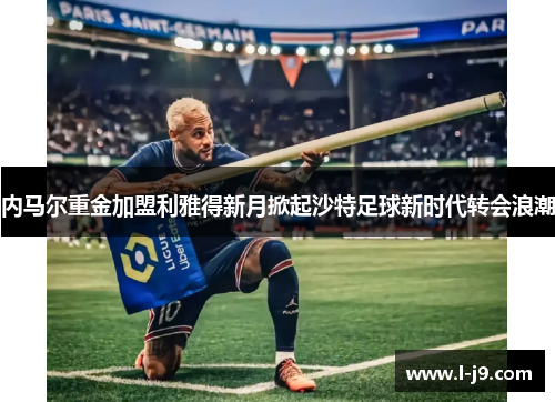 内马尔重金加盟利雅得新月掀起沙特足球新时代转会浪潮