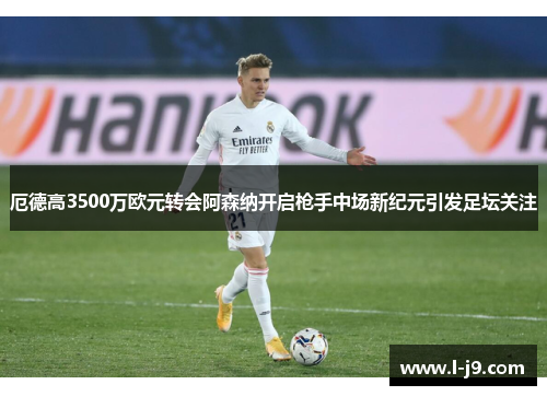 厄德高3500万欧元转会阿森纳开启枪手中场新纪元引发足坛关注 厄德高3500万欧元转会阿森纳开启枪手中场新纪元引发足坛关注