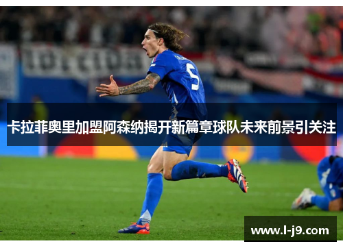 卡拉菲奥里加盟阿森纳揭开新篇章球队未来前景引关注 卡拉菲奥里加盟阿森纳揭开新篇章球队未来前景引关注