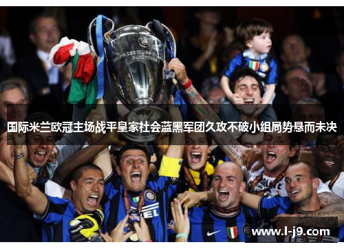 国际米兰欧冠主场战平皇家社会蓝黑军团久攻不破小组局势悬而未决 国际米兰欧冠主场战平皇家社会蓝黑军团久攻不破小组局势悬而未决