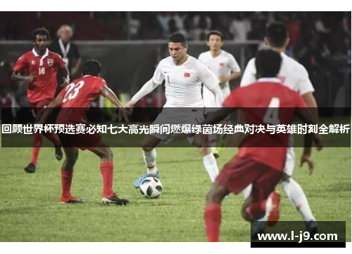 回顾世界杯预选赛必知七大高光瞬间燃爆绿茵场经典对决与英雄时刻全解析