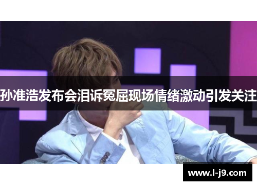 孙准浩发布会泪诉冤屈现场情绪激动引发关注