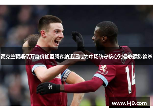德克兰赖斯亿万身价加盟阿森纳迅速成为中场防守核心对曼联读秒绝杀