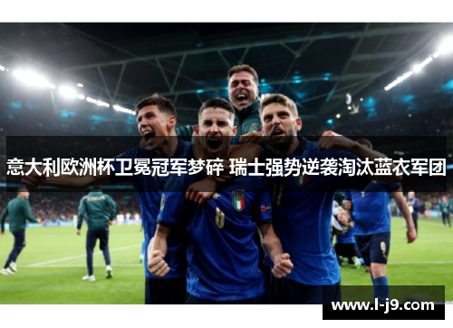 意大利欧洲杯卫冕冠军梦碎 瑞士强势逆袭淘汰蓝衣军团
