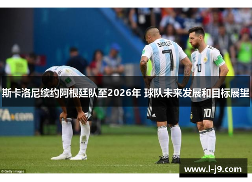 斯卡洛尼续约阿根廷队至2026年 球队未来发展和目标展望