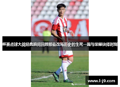 杯赛点球大战经典瞬间回顾那些改写历史的生死一踢与荣耀抉择时刻