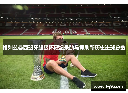 格列兹曼西班牙超级杯破纪录助马竞刷新历史进球总数