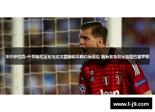 沃尔伊切克·什琴斯尼宣布与尤文图斯和平解约后退役 随后紧急复出加盟巴塞罗那