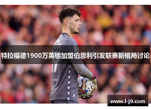 特拉福德1900万英镑加盟伯恩利引发联赛新格局讨论