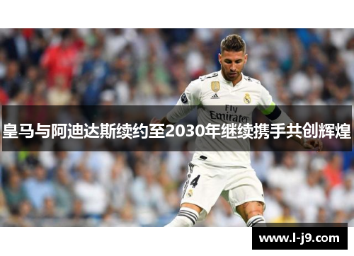 皇马与阿迪达斯续约至2030年继续携手共创辉煌