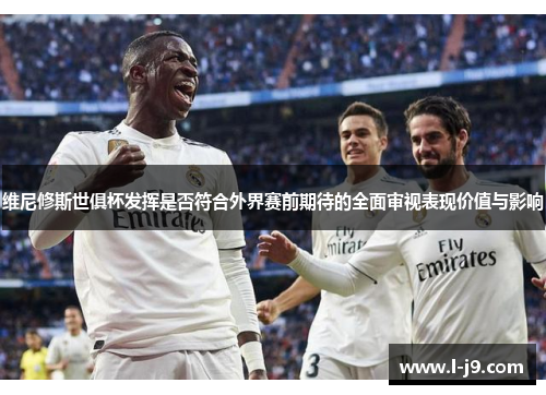 维尼修斯世俱杯发挥是否符合外界赛前期待的全面审视表现价值与影响