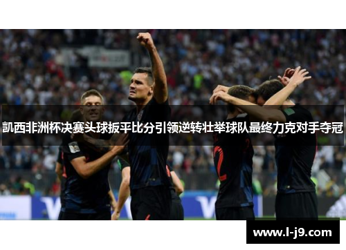 凯西非洲杯决赛头球扳平比分引领逆转壮举球队最终力克对手夺冠