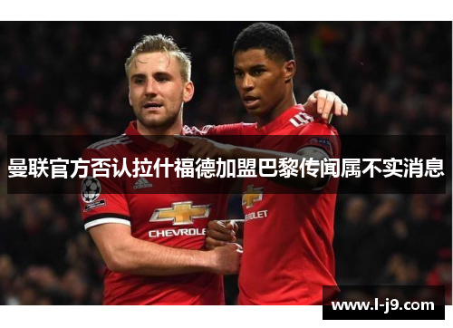 曼联官方否认拉什福德加盟巴黎传闻属不实消息 曼联官方否认拉什福德加盟巴黎传闻属不实消息
