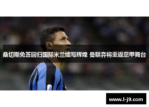 桑切斯免签回归国际米兰续写辉煌 曼联弃将重返意甲舞台 桑切斯免签回归国际米兰续写辉煌 曼联弃将重返意甲舞台