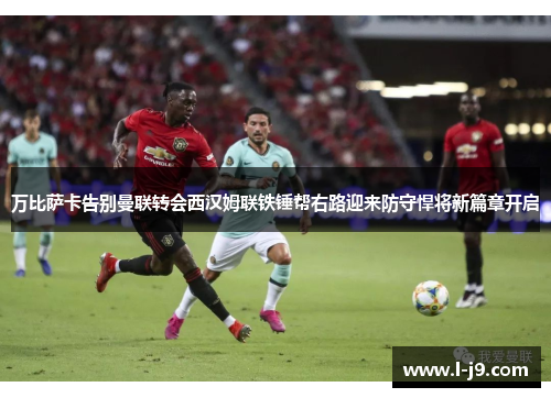 万比萨卡告别曼联转会西汉姆联铁锤帮右路迎来防守悍将新篇章开启 万比萨卡告别曼联转会西汉姆联铁锤帮右路迎来防守悍将新篇章开启