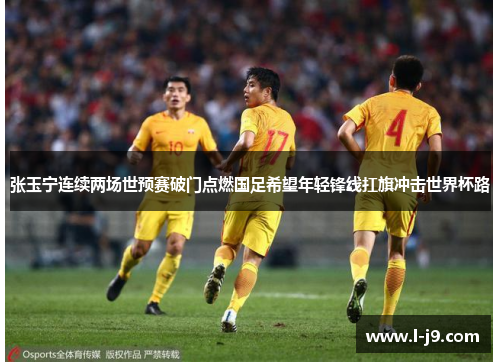 张玉宁连续两场世预赛破门点燃国足希望年轻锋线扛旗冲击世界杯路