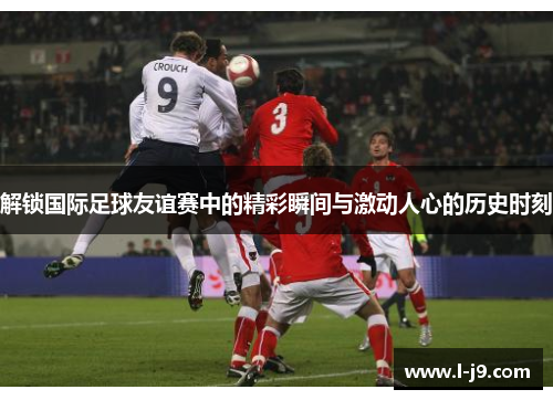 解锁国际足球友谊赛中的精彩瞬间与激动人心的历史时刻